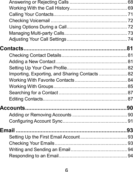  6 Answering or Rejecting Calls ........................................... 68 Working With the Call History ........................................... 69 Calling Your Contacts ....................................................... 71 Checking Voicemail ......................................................... 72 Using Options During a Call ............................................. 72 Managing Multi-party Calls ............................................... 73 Adjusting Your Call Settings ............................................. 74 Contacts .................................................................. 81 Checking Contact Details ................................................. 81 Adding a New Contact ..................................................... 81 Setting Up Your Own Profile ............................................. 82 Importing, Exporting, and Sharing Contacts ..................... 82 Working With Favorite Contacts ....................................... 84 Working With Groups ....................................................... 85 Searching for a Contact ................................................... 87 Editing Contacts............................................................... 87 Accounts ................................................................. 90 Adding or Removing Accounts ......................................... 90 Configuring Account Sync ................................................ 91 Email ....................................................................... 93 Setting Up the First Email Account ................................... 93 Checking Your Emails ...................................................... 93 Writing and Sending an Email .......................................... 94 Responding to an Email ................................................... 94 