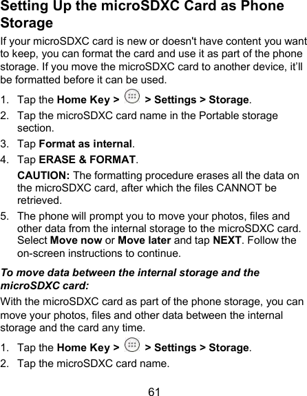  61 Setting Up the microSDXC Card as Phone Storage If your microSDXC card is new or doesn&apos;t have content you want to keep, you can format the card and use it as part of the phone storage. If you move the microSDXC card to another device, it’ll be formatted before it can be used. 1.  Tap the Home Key &gt;   &gt; Settings &gt; Storage. 2.  Tap the microSDXC card name in the Portable storage section. 3.  Tap Format as internal. 4.  Tap ERASE &amp; FORMAT. CAUTION: The formatting procedure erases all the data on the microSDXC card, after which the files CANNOT be retrieved. 5.  The phone will prompt you to move your photos, files and other data from the internal storage to the microSDXC card. Select Move now or Move later and tap NEXT. Follow the on-screen instructions to continue. To move data between the internal storage and the microSDXC card: With the microSDXC card as part of the phone storage, you can move your photos, files and other data between the internal storage and the card any time. 1.  Tap the Home Key &gt;   &gt; Settings &gt; Storage. 2.  Tap the microSDXC card name. 