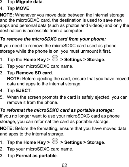  62 3.  Tap Migrate data. 4.  Tap MOVE. NOTE: Whenever you move data between the internal storage and the microSDXC card, the destination is used to save new apps and personal data (such as photos and videos) and only the destination is accessible from a computer. To remove the microSDXC card from your phone: If you need to remove the microSDXC card used as phone storage while the phone is on, you must unmount it first. 1.  Tap the Home Key &gt;   &gt; Settings &gt; Storage. 2.  Tap your microSDXC card name. 3.  Tap Remove SD card. NOTE: Before ejecting the card, ensure that you have moved data and apps to the internal storage. 4.  Tap EJECT. 5.  When the screen prompts the card is safely ejected, you can remove it from the phone. To reformat the microSDXC card as portable storage: If you no longer want to use your microSDXC card as phone storage, you can reformat the card as portable storage.   NOTE: Before the formatting, ensure that you have moved data and apps to the internal storage. 1.  Tap the Home Key &gt;   &gt; Settings &gt; Storage. 2.  Tap your microSDXC card name. 3.  Tap Format as portable. 