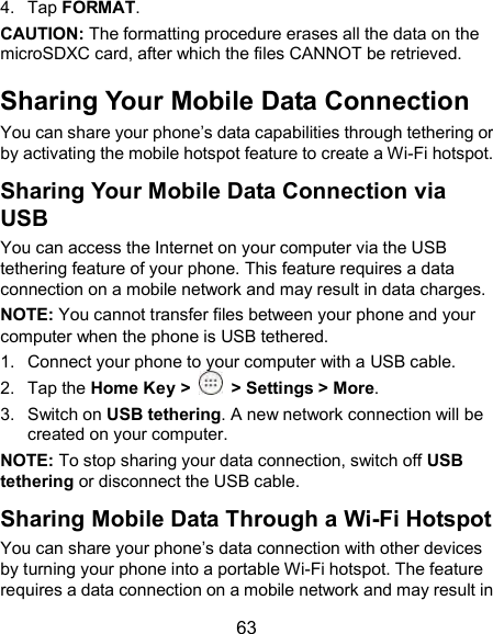  63 4.  Tap FORMAT. CAUTION: The formatting procedure erases all the data on the microSDXC card, after which the files CANNOT be retrieved. Sharing Your Mobile Data Connection You can share your phone’s data capabilities through tethering or by activating the mobile hotspot feature to create a Wi-Fi hotspot. Sharing Your Mobile Data Connection via USB You can access the Internet on your computer via the USB tethering feature of your phone. This feature requires a data connection on a mobile network and may result in data charges. NOTE: You cannot transfer files between your phone and your computer when the phone is USB tethered. 1.  Connect your phone to your computer with a USB cable. 2.  Tap the Home Key &gt;   &gt; Settings &gt; More. 3.  Switch on USB tethering. A new network connection will be created on your computer. NOTE: To stop sharing your data connection, switch off USB tethering or disconnect the USB cable. Sharing Mobile Data Through a Wi-Fi Hotspot You can share your phone’s data connection with other devices by turning your phone into a portable Wi-Fi hotspot. The feature requires a data connection on a mobile network and may result in 
