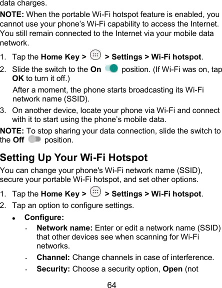  64 data charges. NOTE: When the portable Wi-Fi hotspot feature is enabled, you cannot use your phone’s Wi-Fi capability to access the Internet. You still remain connected to the Internet via your mobile data network. 1.  Tap the Home Key &gt;    &gt; Settings &gt; Wi-Fi hotspot. 2.  Slide the switch to the On    position. (If Wi-Fi was on, tap OK to turn it off.) After a moment, the phone starts broadcasting its Wi-Fi network name (SSID). 3.  On another device, locate your phone via Wi-Fi and connect with it to start using the phone’s mobile data. NOTE: To stop sharing your data connection, slide the switch to the Off    position. Setting Up Your Wi-Fi Hotspot You can change your phone&apos;s Wi-Fi network name (SSID), secure your portable Wi-Fi hotspot, and set other options. 1.  Tap the Home Key &gt;    &gt; Settings &gt; Wi-Fi hotspot. 2.  Tap an option to configure settings.  Configure: - Network name: Enter or edit a network name (SSID) that other devices see when scanning for Wi-Fi networks. - Channel: Change channels in case of interference. - Security: Choose a security option, Open (not 
