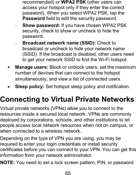  65 recommended) or WPA2 PSK (other users can access your hotspot only if they enter the correct password). When you select WPA2 PSK, tap the Password field to edit the security password. - Show password: If you have chosen WPA2 PSK security, check to show or uncheck to hide the password. - Broadcast network name (SSID): Check to broadcast or uncheck to hide your network name (SSID). If the broadcast is disabled, other users need to get your network SSID to find the Wi-Fi hotspot.  Manage users: Block or unblock users, set the maximum number of devices that can connect to the hotspot simultaneously, and view a list of connected users.  Sleep policy: Set hotspot sleep policy and notification. Connecting to Virtual Private Networks Virtual private networks (VPNs) allow you to connect to the resources inside a secured local network. VPNs are commonly deployed by corporations, schools, and other institutions to let people access local network resources when not on campus, or when connected to a wireless network. Depending on the type of VPN you are using, you may be required to enter your login credentials or install security certificates before you can connect to your VPN. You can get this information from your network administrator. NOTE: You need to set a lock screen pattern, PIN, or password 