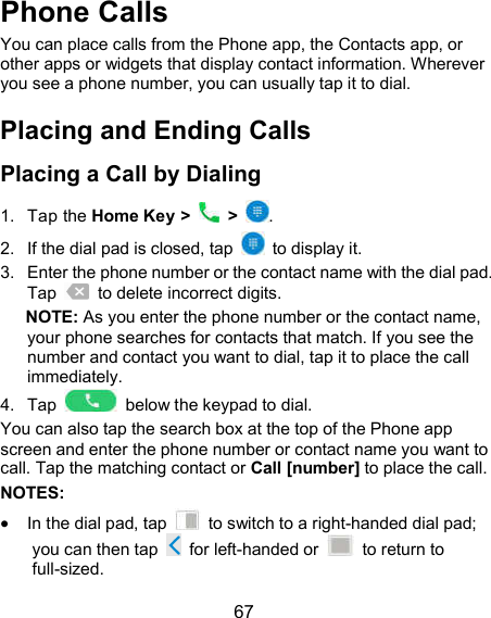  67 Phone Calls You can place calls from the Phone app, the Contacts app, or other apps or widgets that display contact information. Wherever you see a phone number, you can usually tap it to dial. Placing and Ending Calls Placing a Call by Dialing 1.  Tap the Home Key &gt;    &gt;  . 2.  If the dial pad is closed, tap    to display it. 3.  Enter the phone number or the contact name with the dial pad. Tap    to delete incorrect digits. NOTE: As you enter the phone number or the contact name, your phone searches for contacts that match. If you see the number and contact you want to dial, tap it to place the call immediately. 4.  Tap    below the keypad to dial. You can also tap the search box at the top of the Phone app screen and enter the phone number or contact name you want to call. Tap the matching contact or Call [number] to place the call. NOTES:    In the dial pad, tap    to switch to a right-handed dial pad; you can then tap    for left-handed or    to return to full-sized. 