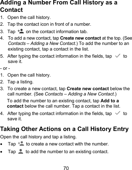  70 Adding a Number From Call History as a Contact 1.  Open the call history. 2.  Tap the contact icon in front of a number. 3.  Tap    on the contact information tab. 4.  To add a new contact, tap Create new contact at the top. (See Contacts – Adding a New Contact.) To add the number to an existing contact, tap a contact in the list.   5.  After typing the contact information in the fields, tap    to save it. - or - 1.  Open the call history. 2.  Tap a listing. 3.  To create a new contact, tap Create new contact below the call number. (See Contacts – Adding a New Contact.) To add the number to an existing contact, tap Add to a contact below the call number. Tap a contact in the list. 4.  After typing the contact information in the fields, tap    to save it. Taking Other Actions on a Call History Entry Open the call history and tap a listing.   Tap    to create a new contact with the number.   Tap    to add the number to an existing contact. 