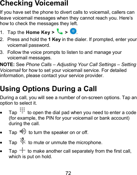  72 Checking Voicemail If you have set the phone to divert calls to voicemail, callers can leave voicemail messages when they cannot reach you. Here’s how to check the messages they left. 1.  Tap the Home Key &gt;   &gt;  . 2.  Press and hold the 1 Key in the dialer. If prompted, enter your voicemail password.   3.  Follow the voice prompts to listen to and manage your voicemail messages. NOTE: See Phone Calls – Adjusting Your Call Settings – Setting Voicemail for how to set your voicemail service. For detailed information, please contact your service provider. Using Options During a Call During a call, you will see a number of on-screen options. Tap an option to select it.  Tap    to open the dial pad when you need to enter a code (for example, the PIN for your voicemail or bank account) during the call.  Tap    to turn the speaker on or off.  Tap    to mute or unmute the microphone.  Tap    to make another call separately from the first call, which is put on hold. 
