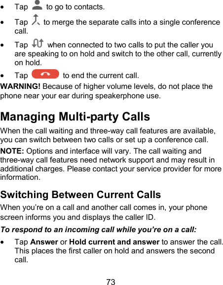  73  Tap    to go to contacts.  Tap    to merge the separate calls into a single conference call.  Tap    when connected to two calls to put the caller you are speaking to on hold and switch to the other call, currently on hold.  Tap    to end the current call. WARNING! Because of higher volume levels, do not place the phone near your ear during speakerphone use. Managing Multi-party Calls When the call waiting and three-way call features are available, you can switch between two calls or set up a conference call.   NOTE: Options and interface will vary. The call waiting and three-way call features need network support and may result in additional charges. Please contact your service provider for more information. Switching Between Current Calls When you’re on a call and another call comes in, your phone screen informs you and displays the caller ID. To respond to an incoming call while you’re on a call:  Tap Answer or Hold current and answer to answer the call. This places the first caller on hold and answers the second call.   
