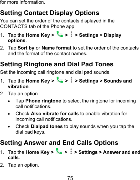  75 for more information. Setting Contact Display Options You can set the order of the contacts displayed in the CONTACTS tab of the Phone app. 1.  Tap the Home Key &gt;    &gt;   &gt; Settings &gt; Display options. 2.  Tap Sort by or Name format to set the order of the contacts and the format of the contact names. Setting Ringtone and Dial Pad Tones Set the incoming call ringtone and dial pad sounds. 1.  Tap the Home Key &gt;    &gt;   &gt; Settings &gt; Sounds and vibration. 2.  Tap an option.  Tap Phone ringtone to select the ringtone for incoming call notifications.  Check Also vibrate for calls to enable vibration for incoming call notifications.  Check Dialpad tones to play sounds when you tap the dial pad keys. Setting Answer and End Calls Options 1.  Tap the Home Key &gt;   &gt;   &gt; Settings &gt; Answer and end calls. 2.  Tap an option. 