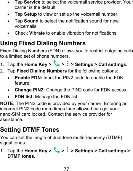 77  Tap Service to select the voicemail service provider. Your carrier is the default.      Tap Setup to view or set up the voicemail number.  Tap Sound to select the notification sound for new voicemails.  Check Vibrate to enable vibration for notifications. Using Fixed Dialing Numbers Fixed Dialing Numbers (FDN) allows you to restrict outgoing calls to a limited set of phone numbers. 1.  Tap the Home Key &gt;   &gt;   &gt; Settings &gt; Call settings. 2.  Tap Fixed Dialing Numbers for the following options:  Enable FDN: Input the PIN2 code to enable the FDN feature.  Change PIN2: Change the PIN2 code for FDN access.  FDN list: Manage the FDN list. NOTE: The PIN2 code is provided by your carrier. Entering an incorrect PIN2 code more times than allowed can get your nano-SIM card locked. Contact the service provider for assistance. Setting DTMF Tones You can set the length of dual-tone multi-frequency (DTMF) signal tones. 1.  Tap the Home Key &gt;   &gt;   &gt; Settings &gt; Call settings &gt; DTMF tones. 