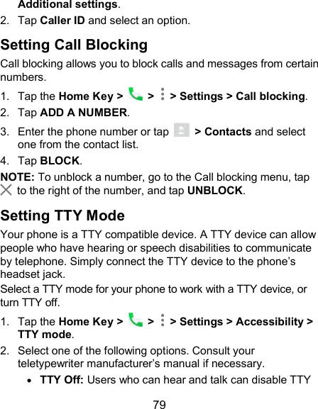  79 Additional settings. 2.  Tap Caller ID and select an option. Setting Call Blocking Call blocking allows you to block calls and messages from certain numbers. 1.  Tap the Home Key &gt;    &gt;   &gt; Settings &gt; Call blocking. 2.  Tap ADD A NUMBER. 3.  Enter the phone number or tap    &gt; Contacts and select one from the contact list. 4.  Tap BLOCK. NOTE: To unblock a number, go to the Call blocking menu, tap   to the right of the number, and tap UNBLOCK. Setting TTY Mode Your phone is a TTY compatible device. A TTY device can allow people who have hearing or speech disabilities to communicate by telephone. Simply connect the TTY device to the phone’s headset jack.   Select a TTY mode for your phone to work with a TTY device, or turn TTY off. 1.  Tap the Home Key &gt;    &gt;   &gt; Settings &gt; Accessibility &gt; TTY mode. 2.  Select one of the following options. Consult your teletypewriter manufacturer’s manual if necessary.  TTY Off: Users who can hear and talk can disable TTY 