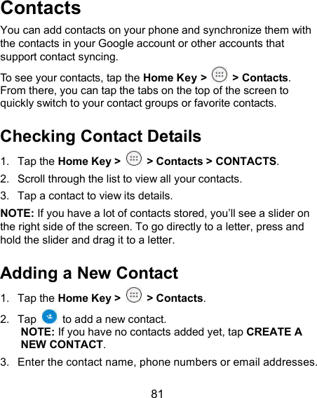  81 Contacts You can add contacts on your phone and synchronize them with the contacts in your Google account or other accounts that support contact syncing. To see your contacts, tap the Home Key &gt;  &gt; Contacts. From there, you can tap the tabs on the top of the screen to quickly switch to your contact groups or favorite contacts. Checking Contact Details 1.  Tap the Home Key &gt;    &gt; Contacts &gt; CONTACTS. 2.  Scroll through the list to view all your contacts. 3.  Tap a contact to view its details. NOTE: If you have a lot of contacts stored, you’ll see a slider on the right side of the screen. To go directly to a letter, press and hold the slider and drag it to a letter. Adding a New Contact 1.  Tap the Home Key &gt;    &gt; Contacts. 2.  Tap    to add a new contact. NOTE: If you have no contacts added yet, tap CREATE A NEW CONTACT. 3.  Enter the contact name, phone numbers or email addresses. 