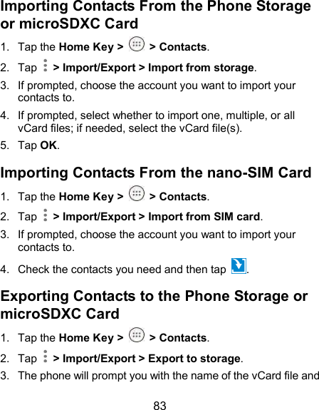  83 Importing Contacts From the Phone Storage or microSDXC Card 1.  Tap the Home Key &gt;  &gt; Contacts. 2.  Tap    &gt; Import/Export &gt; Import from storage. 3.  If prompted, choose the account you want to import your contacts to. 4.  If prompted, select whether to import one, multiple, or all vCard files; if needed, select the vCard file(s). 5.  Tap OK. Importing Contacts From the nano-SIM Card 1.  Tap the Home Key &gt;  &gt; Contacts. 2.  Tap    &gt; Import/Export &gt; Import from SIM card. 3.  If prompted, choose the account you want to import your contacts to. 4.  Check the contacts you need and then tap  . Exporting Contacts to the Phone Storage or microSDXC Card 1.  Tap the Home Key &gt;  &gt; Contacts. 2.  Tap    &gt; Import/Export &gt; Export to storage. 3.  The phone will prompt you with the name of the vCard file and 