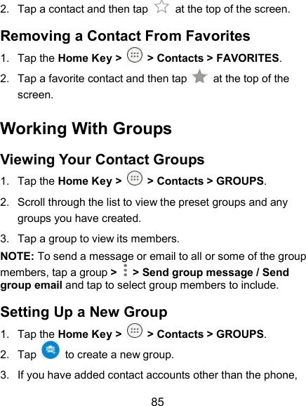  85 2.  Tap a contact and then tap    at the top of the screen. Removing a Contact From Favorites 1.  Tap the Home Key &gt;  &gt; Contacts &gt; FAVORITES. 2.  Tap a favorite contact and then tap    at the top of the screen. Working With Groups Viewing Your Contact Groups 1.  Tap the Home Key &gt;  &gt; Contacts &gt; GROUPS. 2.  Scroll through the list to view the preset groups and any groups you have created. 3.  Tap a group to view its members. NOTE: To send a message or email to all or some of the group members, tap a group &gt;   &gt; Send group message / Send group email and tap to select group members to include. Setting Up a New Group 1.  Tap the Home Key &gt;  &gt; Contacts &gt; GROUPS. 2.  Tap    to create a new group. 3.  If you have added contact accounts other than the phone, 