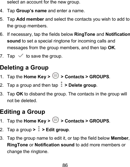  86 select an account for the new group. 4.  Tap Group’s name and enter a name. 5.  Tap Add member and select the contacts you wish to add to the group members. 6.  If necessary, tap the fields below RingTone and Notification sound to set a special ringtone for incoming calls and messages from the group members, and then tap OK. 7.  Tap    to save the group. Deleting a Group 1.  Tap the Home Key &gt;  &gt; Contacts &gt; GROUPS. 2.  Tap a group and then tap    &gt; Delete group. 3.  Tap OK to disband the group. The contacts in the group will not be deleted. Editing a Group 1.  Tap the Home Key &gt;  &gt; Contacts &gt; GROUPS. 2.  Tap a group &gt;   &gt; Edit group. 3.  Tap the group name to edit it, or tap the field below Member, RingTone or Notification sound to add more members or change the ringtone. 
