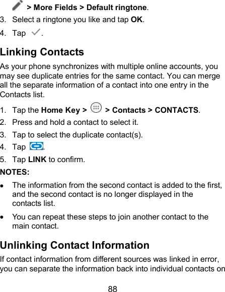  88  &gt; More Fields &gt; Default ringtone. 3.  Select a ringtone you like and tap OK. 4.  Tap  . Linking Contacts As your phone synchronizes with multiple online accounts, you may see duplicate entries for the same contact. You can merge all the separate information of a contact into one entry in the Contacts list. 1.  Tap the Home Key &gt;  &gt; Contacts &gt; CONTACTS. 2.  Press and hold a contact to select it. 3.  Tap to select the duplicate contact(s). 4.  Tap  . 5.  Tap LINK to confirm. NOTES:    The information from the second contact is added to the first, and the second contact is no longer displayed in the contacts list.  You can repeat these steps to join another contact to the main contact. Unlinking Contact Information If contact information from different sources was linked in error, you can separate the information back into individual contacts on 