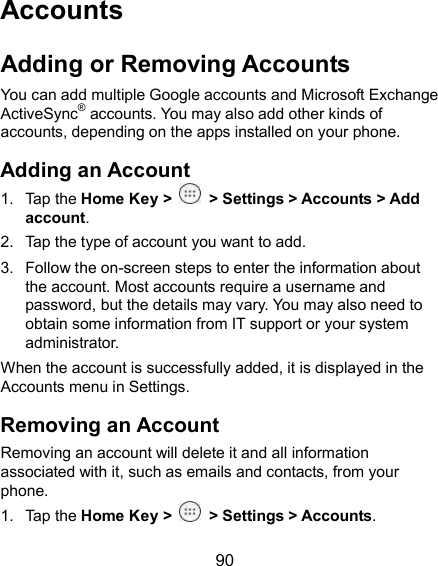  90 Accounts Adding or Removing Accounts You can add multiple Google accounts and Microsoft Exchange ActiveSync® accounts. You may also add other kinds of accounts, depending on the apps installed on your phone. Adding an Account 1.  Tap the Home Key &gt;   &gt; Settings &gt; Accounts &gt; Add account. 2.  Tap the type of account you want to add. 3.  Follow the on-screen steps to enter the information about the account. Most accounts require a username and password, but the details may vary. You may also need to obtain some information from IT support or your system administrator. When the account is successfully added, it is displayed in the Accounts menu in Settings. Removing an Account Removing an account will delete it and all information associated with it, such as emails and contacts, from your phone. 1.  Tap the Home Key &gt;   &gt; Settings &gt; Accounts. 