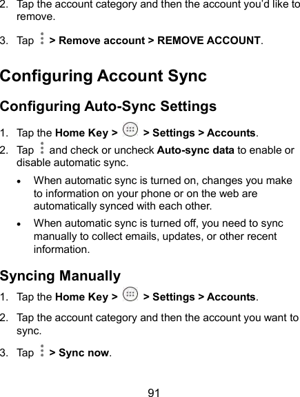  91 2.  Tap the account category and then the account you’d like to remove. 3.  Tap    &gt; Remove account &gt; REMOVE ACCOUNT. Configuring Account Sync Configuring Auto-Sync Settings 1.  Tap the Home Key &gt;   &gt; Settings &gt; Accounts. 2.  Tap   and check or uncheck Auto-sync data to enable or disable automatic sync.  When automatic sync is turned on, changes you make to information on your phone or on the web are automatically synced with each other.  When automatic sync is turned off, you need to sync manually to collect emails, updates, or other recent information. Syncing Manually 1.  Tap the Home Key &gt;   &gt; Settings &gt; Accounts. 2.  Tap the account category and then the account you want to sync. 3.  Tap    &gt; Sync now.   