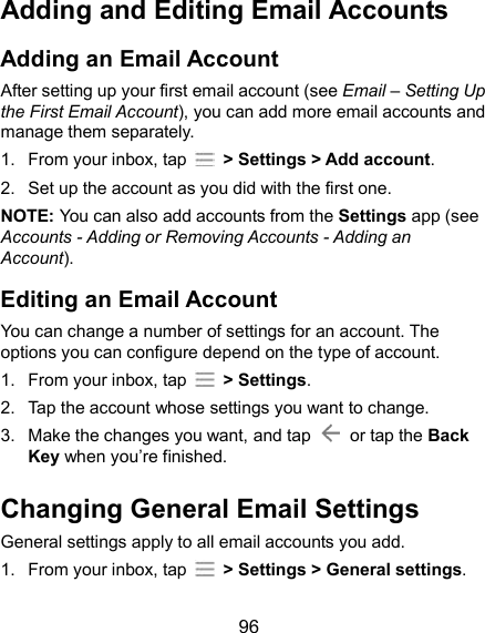  96 Adding and Editing Email Accounts Adding an Email Account After setting up your first email account (see Email – Setting Up the First Email Account), you can add more email accounts and manage them separately. 1.  From your inbox, tap    &gt; Settings &gt; Add account. 2.  Set up the account as you did with the first one. NOTE: You can also add accounts from the Settings app (see Accounts - Adding or Removing Accounts - Adding an Account). Editing an Email Account You can change a number of settings for an account. The options you can configure depend on the type of account. 1.  From your inbox, tap    &gt; Settings. 2.  Tap the account whose settings you want to change. 3.  Make the changes you want, and tap    or tap the Back Key when you’re finished. Changing General Email Settings General settings apply to all email accounts you add. 1.  From your inbox, tap    &gt; Settings &gt; General settings. 
