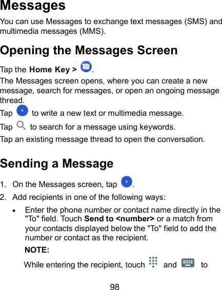  98 Messages You can use Messages to exchange text messages (SMS) and multimedia messages (MMS). Opening the Messages Screen Tap the Home Key &gt;  . The Messages screen opens, where you can create a new message, search for messages, or open an ongoing message thread. Tap    to write a new text or multimedia message. Tap    to search for a message using keywords. Tap an existing message thread to open the conversation.   Sending a Message 1.  On the Messages screen, tap  . 2.  Add recipients in one of the following ways:  Enter the phone number or contact name directly in the &quot;To&quot; field. Touch Send to &lt;number&gt; or a match from your contacts displayed below the &quot;To&quot; field to add the number or contact as the recipient.   NOTE: While entering the recipient, touch  and  to 