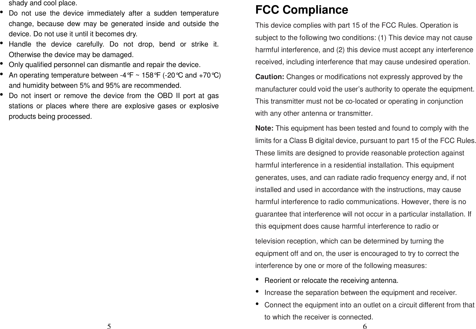 5 shady and cool place. •Do  not  use  the  device  immediately  after  a  sudden  temperaturechange,  because  dew  may be  generated  inside  and  outside  thedevice. Do not use it until it becomes dry.•Handle  the  device  carefully.  Do  not  drop,  bend  or  strike  it.Otherwise the device may be damaged.•Only qualified personnel can dismantle and repair the device.•An operating temperature between -4°F ~ 158°F (-20°C and +70°C)and humidity between 5% and 95% are recommended.•Do  not  insert or remove  the device from  the OBD II  port at  gasstations  or  places  where there  are explosive  gases  or  explosiveproducts being processed.6 FCC Compliance This device complies with part 15 of the FCC Rules. Operation is subject to the following two conditions: (1) This device may not cause harmful interference, and (2) this device must accept any interference received, including interference that may cause undesired operation. Caution: Changes or modifications not expressly approved by the manufacturer could void the user’s authority to operate the equipment. This transmitter must not be co-located or operating in conjunction with any other antenna or transmitter. Note: This equipment has been tested and found to comply with the limits for a Class B digital device, pursuant to part 15 of the FCC Rules. These limits are designed to provide reasonable protection against harmful interference in a residential installation. This equipment generates, uses, and can radiate radio frequency energy and, if not installed and used in accordance with the instructions, may cause harmful interference to radio communications. However, there is no guarantee that interference will not occur in a particular installation. If this equipment does cause harmful interference to radio or   television reception, which can be determined by turning the equipment off and on, the user is encouraged to try to correct the interference by one or more of the following measures: •Reorient or relocate the receiving antenna.•Increase the separation between the equipment and receiver.•Connect the equipment into an outlet on a circuit different from thatto which the receiver is connected.