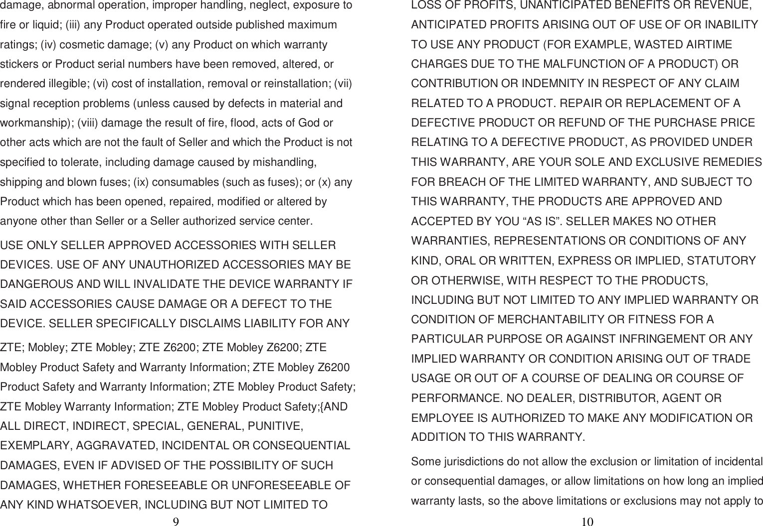 9 damage, abnormal operation, improper handling, neglect, exposure to fire or liquid; (iii) any Product operated outside published maximum ratings; (iv) cosmetic damage; (v) any Product on which warranty stickers or Product serial numbers have been removed, altered, or rendered illegible; (vi) cost of installation, removal or reinstallation; (vii) signal reception problems (unless caused by defects in material and workmanship); (viii) damage the result of fire, flood, acts of God or other acts which are not the fault of Seller and which the Product is not specified to tolerate, including damage caused by mishandling, shipping and blown fuses; (ix) consumables (such as fuses); or (x) any Product which has been opened, repaired, modified or altered by anyone other than Seller or a Seller authorized service center. USE ONLY SELLER APPROVED ACCESSORIES WITH SELLER DEVICES. USE OF ANY UNAUTHORIZED ACCESSORIES MAY BE DANGEROUS AND WILL INVALIDATE THE DEVICE WARRANTY IF SAID ACCESSORIES CAUSE DAMAGE OR A DEFECT TO THE DEVICE. SELLER SPECIFICALLY DISCLAIMS LIABILITY FOR ANY ZTE; Mobley; ZTE Mobley; ZTE Z6200; ZTE Mobley Z6200; ZTE Mobley Product Safety and Warranty Information; ZTE Mobley Z6200 Product Safety and Warranty Information; ZTE Mobley Product Safety; ZTE Mobley Warranty Information; ZTE Mobley Product Safety;{AND ALL DIRECT, INDIRECT, SPECIAL, GENERAL, PUNITIVE, EXEMPLARY, AGGRAVATED, INCIDENTAL OR CONSEQUENTIAL DAMAGES, EVEN IF ADVISED OF THE POSSIBILITY OF SUCH DAMAGES, WHETHER FORESEEABLE OR UNFORESEEABLE OF ANY KIND WHATSOEVER, INCLUDING BUT NOT LIMITED TO 10 LOSS OF PROFITS, UNANTICIPATED BENEFITS OR REVENUE, ANTICIPATED PROFITS ARISING OUT OF USE OF OR INABILITY TO USE ANY PRODUCT (FOR EXAMPLE, WASTED AIRTIME CHARGES DUE TO THE MALFUNCTION OF A PRODUCT) OR CONTRIBUTION OR INDEMNITY IN RESPECT OF ANY CLAIM RELATED TO A PRODUCT. REPAIR OR REPLACEMENT OF A DEFECTIVE PRODUCT OR REFUND OF THE PURCHASE PRICE RELATING TO A DEFECTIVE PRODUCT, AS PROVIDED UNDER THIS WARRANTY, ARE YOUR SOLE AND EXCLUSIVE REMEDIES FOR BREACH OF THE LIMITED WARRANTY, AND SUBJECT TO THIS WARRANTY, THE PRODUCTS ARE APPROVED AND ACCEPTED BY YOU “AS IS”. SELLER MAKES NO OTHER WARRANTIES, REPRESENTATIONS OR CONDITIONS OF ANY KIND, ORAL OR WRITTEN, EXPRESS OR IMPLIED, STATUTORY OR OTHERWISE, WITH RESPECT TO THE PRODUCTS, INCLUDING BUT NOT LIMITED TO ANY IMPLIED WARRANTY OR CONDITION OF MERCHANTABILITY OR FITNESS FOR A PARTICULAR PURPOSE OR AGAINST INFRINGEMENT OR ANY IMPLIED WARRANTY OR CONDITION ARISING OUT OF TRADE USAGE OR OUT OF A COURSE OF DEALING OR COURSE OF PERFORMANCE. NO DEALER, DISTRIBUTOR, AGENT OR EMPLOYEE IS AUTHORIZED TO MAKE ANY MODIFICATION OR ADDITION TO THIS WARRANTY. Some jurisdictions do not allow the exclusion or limitation of incidental or consequential damages, or allow limitations on how long an implied warranty lasts, so the above limitations or exclusions may not apply to 
