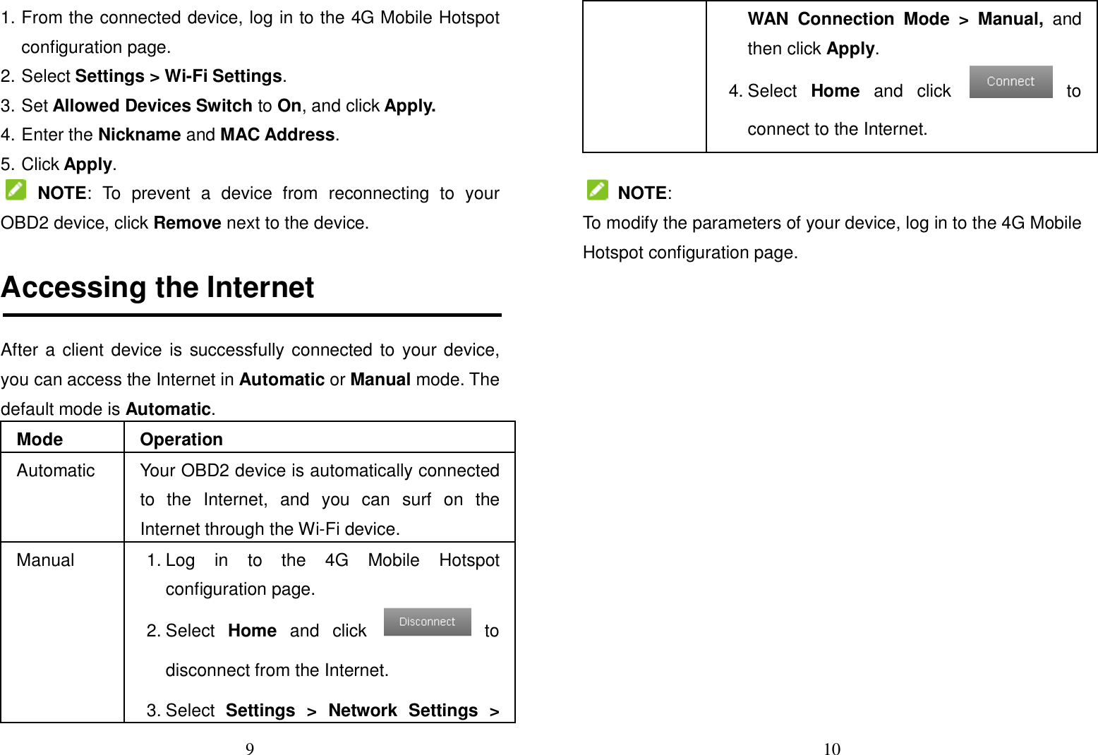 9  1. From the connected device, log in to the 4G Mobile Hotspot configuration page. 2. Select Settings &gt; Wi-Fi Settings. 3. Set Allowed Devices Switch to On, and click Apply. 4. Enter the Nickname and MAC Address. 5. Click Apply.   NOTE:  To  prevent  a  device  from  reconnecting  to  your OBD2 device, click Remove next to the device.  Accessing the Internet After a client device is successfully connected to your device, you can access the Internet in Automatic or Manual mode. The default mode is Automatic. Mode  Operation Automatic  Your OBD2 device is automatically connected to  the  Internet,  and  you  can  surf  on  the Internet through the Wi-Fi device. Manual  1. Log  in  to  the  4G  Mobile  Hotspot configuration page. 2. Select  Home  and  click    to disconnect from the Internet. 3. Select  Settings  &gt;  Network  Settings  &gt; 10  WAN  Connection  Mode  &gt;  Manual,  and then click Apply. 4. Select  Home  and  click    to connect to the Internet.   NOTE: To modify the parameters of your device, log in to the 4G Mobile Hotspot configuration page.                 