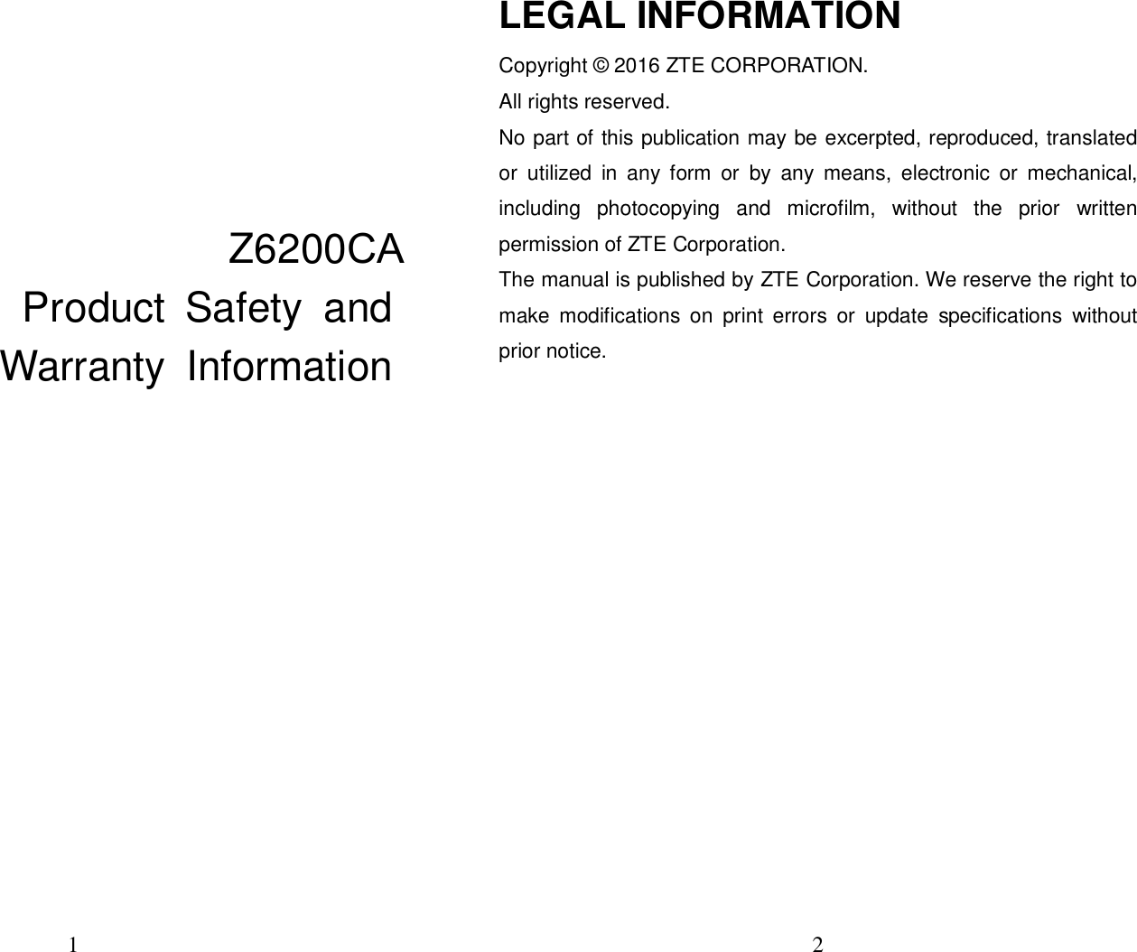 1 Z6200CA Product  Safety  and Warranty  Information 2 LEGAL INFORMATION Copyright © 2016 ZTE CORPORATION. All rights reserved.   No part of this publication may be excerpted, reproduced, translated or  utilized  in  any  form  or  by  any  means,  electronic  or  mechanical, including  photocopying  and  microfilm,  without  the  prior  written permission of ZTE Corporation. The manual is published by ZTE Corporation. We reserve the right to make  modifications  on  print  errors  or  update  specifications  without prior notice. 