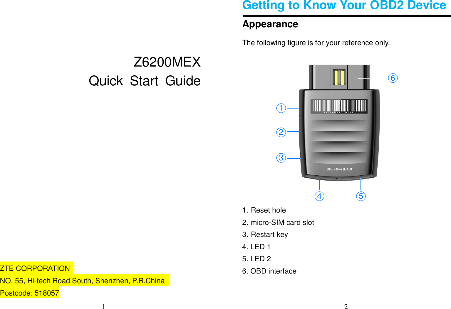 1     Z6200MEX       Quick  Start  Guide            ZTE CORPORATION   NO. 55, Hi-tech Road South, Shenzhen, P.R.China   Postcode: 518057 2  Getting to Know Your OBD2 Device Appearance The following figure is for your reference only.     1. Reset hole   2. micro-SIM card slot 3. Restart key   4. LED 1 5. LED 2 6. OBD interface  1234 56