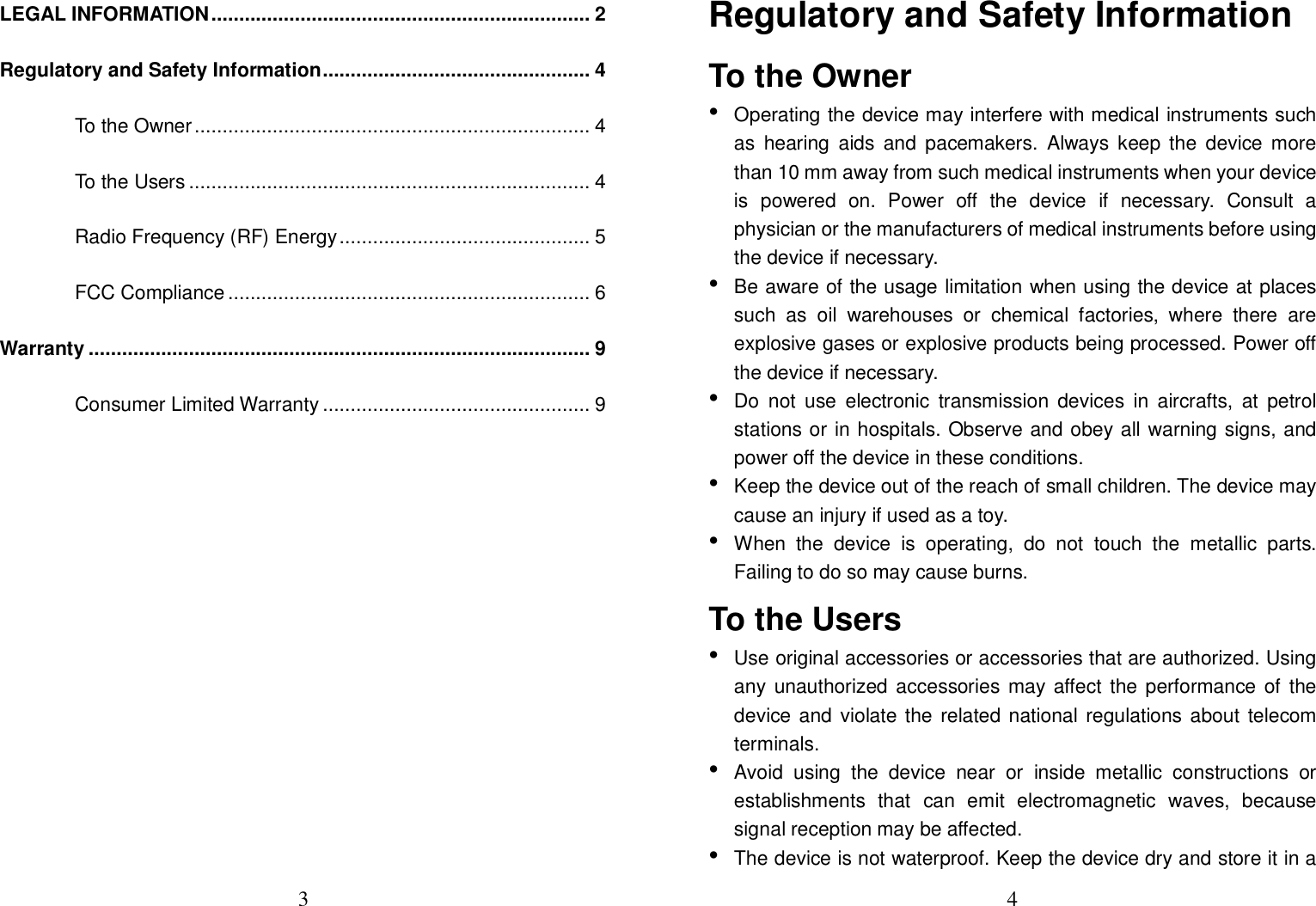 3  LEGAL INFORMATION .................................................................... 2 Regulatory and Safety Information ................................................ 4 To the Owner ....................................................................... 4 To the Users ........................................................................ 4 Radio Frequency (RF) Energy ............................................. 5 FCC Compliance ................................................................. 6 Warranty .......................................................................................... 9 Consumer Limited Warranty ................................................ 9       4  Regulatory and Safety Information To the Owner • Operating the device may interfere with medical instruments such as  hearing  aids  and  pacemakers.  Always keep the  device  more than 10 mm away from such medical instruments when your device is  powered  on.  Power  off  the  device  if  necessary.  Consult  a physician or the manufacturers of medical instruments before using the device if necessary. • Be aware of the usage limitation when using the device at places such  as  oil  warehouses  or  chemical  factories,  where  there  are explosive gases or explosive products being processed. Power off the device if necessary. • Do  not  use  electronic  transmission  devices  in  aircrafts,  at  petrol stations or in hospitals. Observe and obey all warning signs, and power off the device in these conditions. • Keep the device out of the reach of small children. The device may cause an injury if used as a toy. • When  the  device  is  operating,  do  not  touch  the  metallic  parts. Failing to do so may cause burns. To the Users • Use original accessories or accessories that are authorized. Using any  unauthorized accessories  may affect the performance of the device and violate the related national regulations about telecom terminals. • Avoid  using  the  device  near  or  inside  metallic  constructions  or establishments  that  can  emit  electromagnetic  waves,  because signal reception may be affected. • The device is not waterproof. Keep the device dry and store it in a 