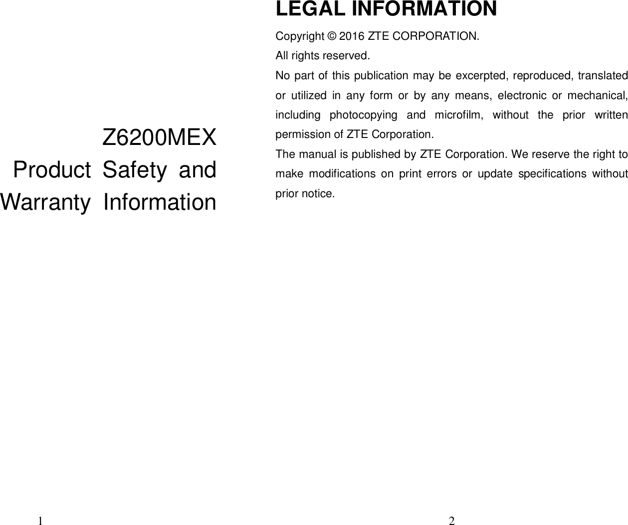 1                                                   Z6200MEX                           Product  Safety  and  Warranty  Information          2  LEGAL INFORMATION Copyright © 2016 ZTE CORPORATION. All rights reserved.   No part of this publication may be excerpted, reproduced, translated or  utilized  in  any  form  or  by  any  means,  electronic  or  mechanical, including  photocopying  and  microfilm,  without  the  prior  written permission of ZTE Corporation. The manual is published by ZTE Corporation. We reserve the right to make  modifications  on  print  errors  or  update  specifications  without prior notice.          