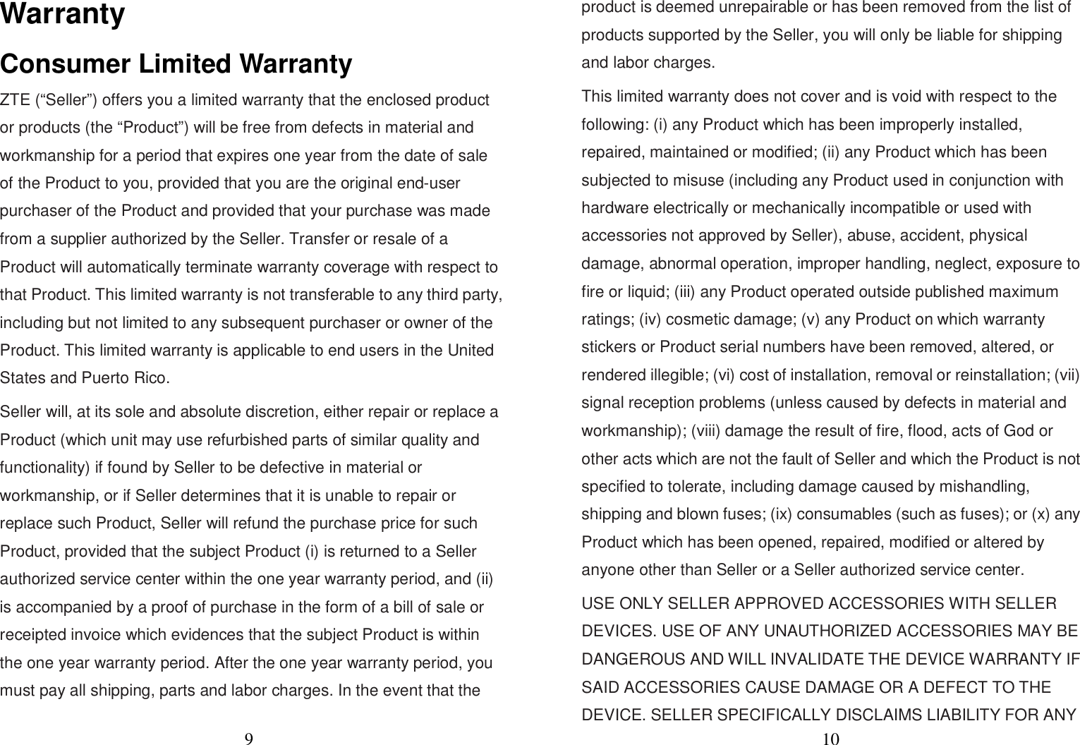 9  Warranty Consumer Limited Warranty ZTE (“Seller”) offers you a limited warranty that the enclosed product or products (the “Product”) will be free from defects in material and workmanship for a period that expires one year from the date of sale of the Product to you, provided that you are the original end-user purchaser of the Product and provided that your purchase was made from a supplier authorized by the Seller. Transfer or resale of a Product will automatically terminate warranty coverage with respect to that Product. This limited warranty is not transferable to any third party, including but not limited to any subsequent purchaser or owner of the Product. This limited warranty is applicable to end users in the United States and Puerto Rico. Seller will, at its sole and absolute discretion, either repair or replace a Product (which unit may use refurbished parts of similar quality and functionality) if found by Seller to be defective in material or workmanship, or if Seller determines that it is unable to repair or replace such Product, Seller will refund the purchase price for such Product, provided that the subject Product (i) is returned to a Seller authorized service center within the one year warranty period, and (ii) is accompanied by a proof of purchase in the form of a bill of sale or receipted invoice which evidences that the subject Product is within the one year warranty period. After the one year warranty period, you must pay all shipping, parts and labor charges. In the event that the 10  product is deemed unrepairable or has been removed from the list of products supported by the Seller, you will only be liable for shipping and labor charges. This limited warranty does not cover and is void with respect to the following: (i) any Product which has been improperly installed, repaired, maintained or modified; (ii) any Product which has been subjected to misuse (including any Product used in conjunction with hardware electrically or mechanically incompatible or used with accessories not approved by Seller), abuse, accident, physical damage, abnormal operation, improper handling, neglect, exposure to fire or liquid; (iii) any Product operated outside published maximum ratings; (iv) cosmetic damage; (v) any Product on which warranty stickers or Product serial numbers have been removed, altered, or rendered illegible; (vi) cost of installation, removal or reinstallation; (vii) signal reception problems (unless caused by defects in material and workmanship); (viii) damage the result of fire, flood, acts of God or other acts which are not the fault of Seller and which the Product is not specified to tolerate, including damage caused by mishandling, shipping and blown fuses; (ix) consumables (such as fuses); or (x) any Product which has been opened, repaired, modified or altered by anyone other than Seller or a Seller authorized service center. USE ONLY SELLER APPROVED ACCESSORIES WITH SELLER DEVICES. USE OF ANY UNAUTHORIZED ACCESSORIES MAY BE DANGEROUS AND WILL INVALIDATE THE DEVICE WARRANTY IF SAID ACCESSORIES CAUSE DAMAGE OR A DEFECT TO THE DEVICE. SELLER SPECIFICALLY DISCLAIMS LIABILITY FOR ANY   