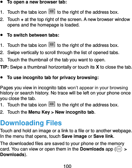  100  To open a new browser tab: 1.  Touch the tabs icon    to the right of the address box. 2.  Touch + at the top right of the screen. A new browser window opens and the homepage is loaded.  To switch between tabs: 1.  Touch the tabs icon    to the right of the address box. 2.  Swipe vertically to scroll through the list of opened tabs. 3.  Touch the thumbnail of the tab you want to open. TIP: Swipe a thumbnail horizontally or touch its X to close the tab.  To use incognito tab for privacy browsing: Pages you view in incognito tabs won’t appear in your browsing history or search history. No trace will be left on your phone once you close the tab. 1.  Touch the tabs icon    to the right of the address box. 2.  Touch the Menu Key &gt; New incognito tab. Downloading Files Touch and hold an image or a link to a file or to another webpage. In the menu that opens, touch Save image or Save link. The downloaded files are saved to your phone or the memory card. You can view or open them in the Downloads app (   &gt; Downloads). 