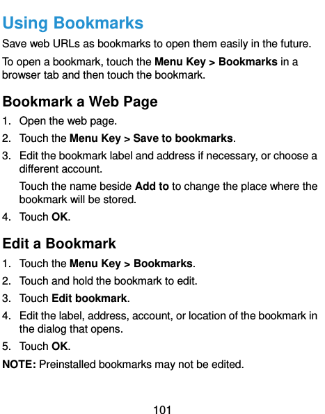  101 Using Bookmarks Save web URLs as bookmarks to open them easily in the future. To open a bookmark, touch the Menu Key &gt; Bookmarks in a browser tab and then touch the bookmark. Bookmark a Web Page 1.  Open the web page. 2.  Touch the Menu Key &gt; Save to bookmarks. 3.  Edit the bookmark label and address if necessary, or choose a different account. Touch the name beside Add to to change the place where the bookmark will be stored. 4.  Touch OK. Edit a Bookmark 1.  Touch the Menu Key &gt; Bookmarks. 2.  Touch and hold the bookmark to edit. 3.  Touch Edit bookmark. 4.  Edit the label, address, account, or location of the bookmark in the dialog that opens. 5.  Touch OK. NOTE: Preinstalled bookmarks may not be edited. 