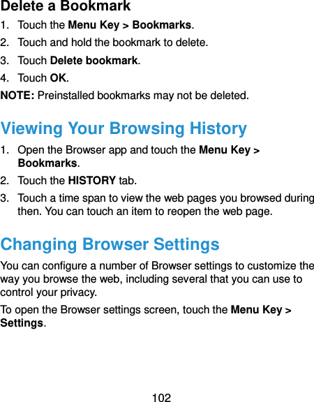  102 Delete a Bookmark 1.  Touch the Menu Key &gt; Bookmarks. 2.  Touch and hold the bookmark to delete. 3.  Touch Delete bookmark. 4.  Touch OK. NOTE: Preinstalled bookmarks may not be deleted. Viewing Your Browsing History 1.  Open the Browser app and touch the Menu Key &gt; Bookmarks. 2.  Touch the HISTORY tab. 3.  Touch a time span to view the web pages you browsed during then. You can touch an item to reopen the web page. Changing Browser Settings You can configure a number of Browser settings to customize the way you browse the web, including several that you can use to control your privacy. To open the Browser settings screen, touch the Menu Key &gt; Settings.  