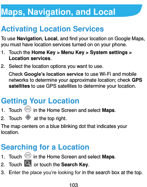  103 Maps, Navigation, and Local   Activating Location Services To use Navigation, Local, and find your location on Google Maps, you must have location services turned on on your phone. 1.  Touch the Home Key &gt; Menu Key &gt; System settings &gt; Location services. 2.  Select the location options you want to use. Check Google’s location service to use Wi-Fi and mobile networks to determine your approximate location; check GPS satellites to use GPS satellites to determine your location. Getting Your Location 1.  Touch    in the Home Screen and select Maps. 2.  Touch    at the top right. The map centers on a blue blinking dot that indicates your location. Searching for a Location 1.  Touch    in the Home Screen and select Maps. 2.  Touch    or touch the Search Key. 3.  Enter the place you’re looking for in the search box at the top. 