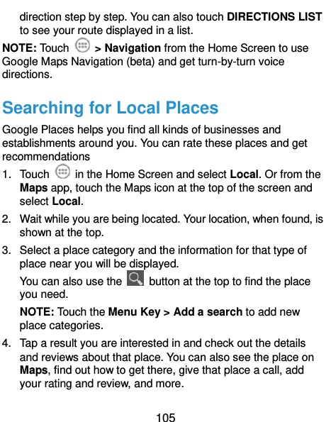  105 direction step by step. You can also touch DIRECTIONS LIST to see your route displayed in a list. NOTE: Touch    &gt; Navigation from the Home Screen to use Google Maps Navigation (beta) and get turn-by-turn voice directions. Searching for Local Places Google Places helps you find all kinds of businesses and establishments around you. You can rate these places and get recommendations 1.  Touch    in the Home Screen and select Local. Or from the Maps app, touch the Maps icon at the top of the screen and select Local.   2.  Wait while you are being located. Your location, when found, is shown at the top. 3.  Select a place category and the information for that type of place near you will be displayed. You can also use the    button at the top to find the place you need. NOTE: Touch the Menu Key &gt; Add a search to add new place categories. 4.  Tap a result you are interested in and check out the details and reviews about that place. You can also see the place on Maps, find out how to get there, give that place a call, add your rating and review, and more. 
