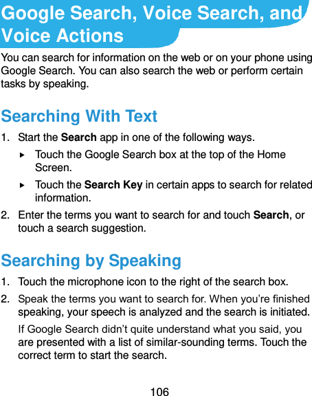  106 Google Search, Voice Search, and Voice Actions You can search for information on the web or on your phone using Google Search. You can also search the web or perform certain tasks by speaking. Searching With Text 1.  Start the Search app in one of the following ways.  Touch the Google Search box at the top of the Home Screen.  Touch the Search Key in certain apps to search for related information. 2.  Enter the terms you want to search for and touch Search, or touch a search suggestion. Searching by Speaking 1.  Touch the microphone icon to the right of the search box. 2. Speak the terms you want to search for. When you’re finished speaking, your speech is analyzed and the search is initiated. If Google Search didn’t quite understand what you said, you are presented with a list of similar-sounding terms. Touch the correct term to start the search. 