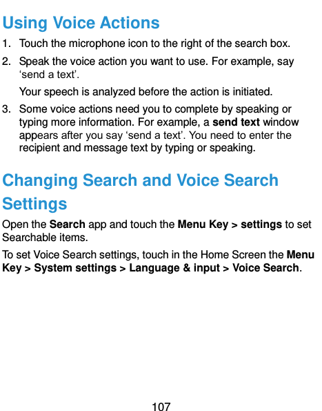  107 Using Voice Actions 1.  Touch the microphone icon to the right of the search box. 2.  Speak the voice action you want to use. For example, say ‘send a text’. Your speech is analyzed before the action is initiated. 3.  Some voice actions need you to complete by speaking or typing more information. For example, a send text window appears after you say ‘send a text’. You need to enter the recipient and message text by typing or speaking.   Changing Search and Voice Search Settings Open the Search app and touch the Menu Key &gt; settings to set Searchable items. To set Voice Search settings, touch in the Home Screen the Menu Key &gt; System settings &gt; Language &amp; input &gt; Voice Search.  
