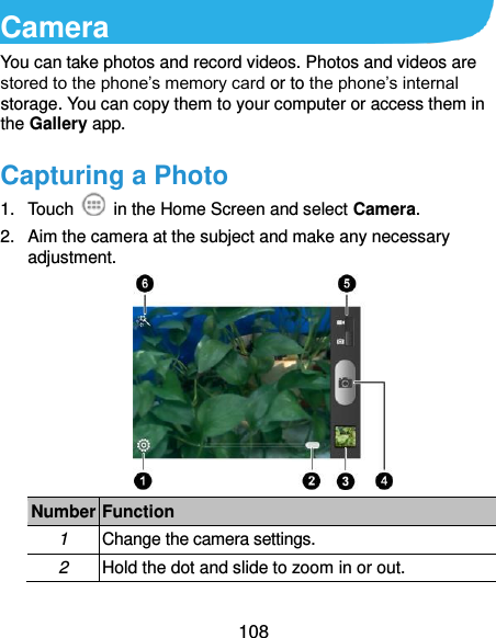  108 Camera You can take photos and record videos. Photos and videos are stored to the phone’s memory card or to the phone’s internal storage. You can copy them to your computer or access them in the Gallery app. Capturing a Photo 1.  Touch    in the Home Screen and select Camera. 2.  Aim the camera at the subject and make any necessary adjustment.  Number Function 1 Change the camera settings. 2 Hold the dot and slide to zoom in or out. 