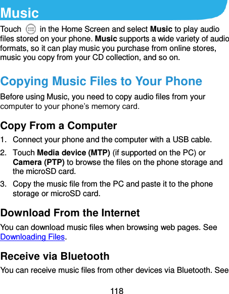  118 Music Touch    in the Home Screen and select Music to play audio files stored on your phone. Music supports a wide variety of audio formats, so it can play music you purchase from online stores, music you copy from your CD collection, and so on. Copying Music Files to Your Phone Before using Music, you need to copy audio files from your computer to your phone’s memory card.   Copy From a Computer 1.  Connect your phone and the computer with a USB cable. 2.  Touch Media device (MTP) (if supported on the PC) or Camera (PTP) to browse the files on the phone storage and the microSD card. 3.  Copy the music file from the PC and paste it to the phone storage or microSD card. Download From the Internet You can download music files when browsing web pages. See Downloading Files. Receive via Bluetooth You can receive music files from other devices via Bluetooth. See 