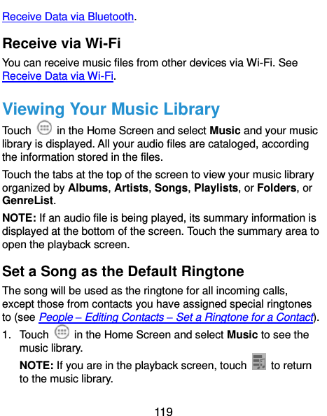  119 Receive Data via Bluetooth. Receive via Wi-Fi You can receive music files from other devices via Wi-Fi. See Receive Data via Wi-Fi. Viewing Your Music Library Touch    in the Home Screen and select Music and your music library is displayed. All your audio files are cataloged, according the information stored in the files. Touch the tabs at the top of the screen to view your music library organized by Albums, Artists, Songs, Playlists, or Folders, or GenreList. NOTE: If an audio file is being played, its summary information is displayed at the bottom of the screen. Touch the summary area to open the playback screen. Set a Song as the Default Ringtone The song will be used as the ringtone for all incoming calls, except those from contacts you have assigned special ringtones to (see People – Editing Contacts – Set a Ringtone for a Contact). 1.  Touch    in the Home Screen and select Music to see the music library. NOTE: If you are in the playback screen, touch   to return to the music library. 