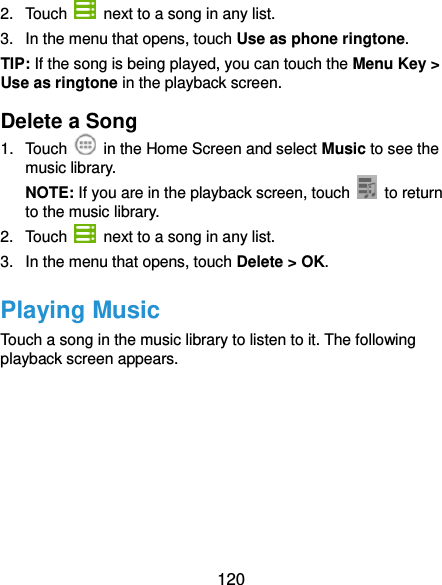  120 2.  Touch    next to a song in any list. 3.  In the menu that opens, touch Use as phone ringtone. TIP: If the song is being played, you can touch the Menu Key &gt; Use as ringtone in the playback screen. Delete a Song 1.  Touch    in the Home Screen and select Music to see the music library. NOTE: If you are in the playback screen, touch    to return to the music library. 2.  Touch    next to a song in any list. 3.  In the menu that opens, touch Delete &gt; OK. Playing Music Touch a song in the music library to listen to it. The following playback screen appears. 