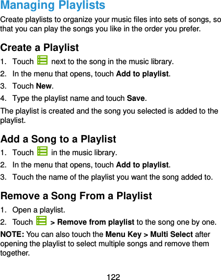  122 Managing Playlists Create playlists to organize your music files into sets of songs, so that you can play the songs you like in the order you prefer. Create a Playlist 1.  Touch   next to the song in the music library. 2.  In the menu that opens, touch Add to playlist. 3.  Touch New. 4.  Type the playlist name and touch Save.   The playlist is created and the song you selected is added to the playlist. Add a Song to a Playlist 1.  Touch    in the music library. 2.  In the menu that opens, touch Add to playlist. 3.  Touch the name of the playlist you want the song added to. Remove a Song From a Playlist 1.  Open a playlist. 2.  Touch   &gt; Remove from playlist to the song one by one. NOTE: You can also touch the Menu Key &gt; Multi Select after opening the playlist to select multiple songs and remove them together. 