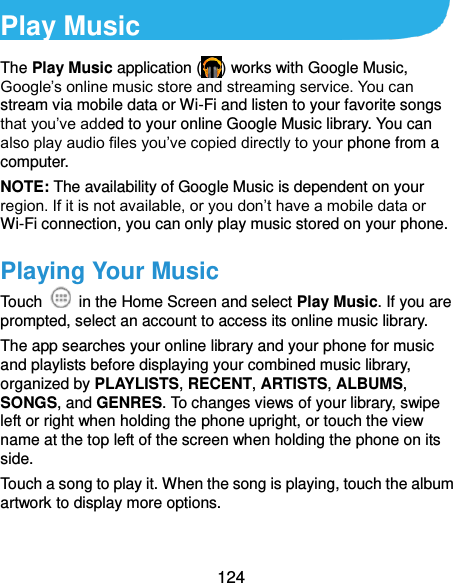  124 Play Music The Play Music application ( ) works with Google Music, Google’s online music store and streaming service. You can stream via mobile data or Wi-Fi and listen to your favorite songs that you’ve added to your online Google Music library. You can also play audio files you’ve copied directly to your phone from a computer. NOTE: The availability of Google Music is dependent on your region. If it is not available, or you don’t have a mobile data or Wi-Fi connection, you can only play music stored on your phone. Playing Your Music Touch    in the Home Screen and select Play Music. If you are prompted, select an account to access its online music library. The app searches your online library and your phone for music and playlists before displaying your combined music library, organized by PLAYLISTS, RECENT, ARTISTS, ALBUMS, SONGS, and GENRES. To changes views of your library, swipe left or right when holding the phone upright, or touch the view name at the top left of the screen when holding the phone on its side. Touch a song to play it. When the song is playing, touch the album artwork to display more options. 