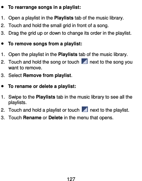  127  To rearrange songs in a playlist: 1.  Open a playlist in the Playlists tab of the music library. 2.  Touch and hold the small grid in front of a song.   3.  Drag the grid up or down to change its order in the playlist.  To remove songs from a playlist: 1.  Open the playlist in the Playlists tab of the music library. 2.  Touch and hold the song or touch    next to the song you want to remove. 3.  Select Remove from playlist.  To rename or delete a playlist: 1.  Swipe to the Playlists tab in the music library to see all the playlists.   2.  Touch and hold a playlist or touch    next to the playlist. 3.  Touch Rename or Delete in the menu that opens. 