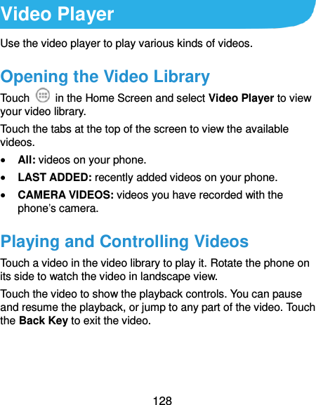  128 Video Player Use the video player to play various kinds of videos. Opening the Video Library Touch    in the Home Screen and select Video Player to view your video library. Touch the tabs at the top of the screen to view the available videos.  All: videos on your phone.  LAST ADDED: recently added videos on your phone.  CAMERA VIDEOS: videos you have recorded with the phone’s camera. Playing and Controlling Videos Touch a video in the video library to play it. Rotate the phone on its side to watch the video in landscape view. Touch the video to show the playback controls. You can pause and resume the playback, or jump to any part of the video. Touch the Back Key to exit the video.  