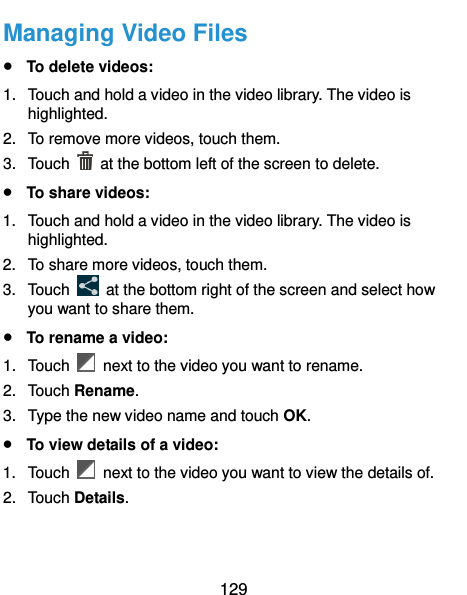  129 Managing Video Files  To delete videos: 1.  Touch and hold a video in the video library. The video is highlighted. 2.  To remove more videos, touch them. 3.  Touch    at the bottom left of the screen to delete.  To share videos: 1.  Touch and hold a video in the video library. The video is highlighted. 2.  To share more videos, touch them. 3.  Touch    at the bottom right of the screen and select how you want to share them.  To rename a video: 1.  Touch    next to the video you want to rename. 2.  Touch Rename. 3.  Type the new video name and touch OK.  To view details of a video: 1.  Touch    next to the video you want to view the details of. 2.  Touch Details. 