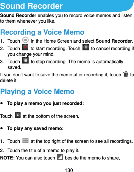  130 Sound Recorder Sound Recorder enables you to record voice memos and listen to them whenever you like. Recording a Voice Memo 1.  Touch    in the Home Screen and select Sound Recorder. 2.  Touch    to start recording. Touch    to cancel recording if you change your mind. 3.  Touch    to stop recording. The memo is automatically saved. If you don’t want to save the memo after recording it, touch    to delete it. Playing a Voice Memo  To play a memo you just recorded: Touch    at the bottom of the screen.  To play any saved memo: 1.  Touch    at the top right of the screen to see all recordings. 2.  Touch the title of a memo to play it. NOTE: You can also touch    beside the memo to share, 