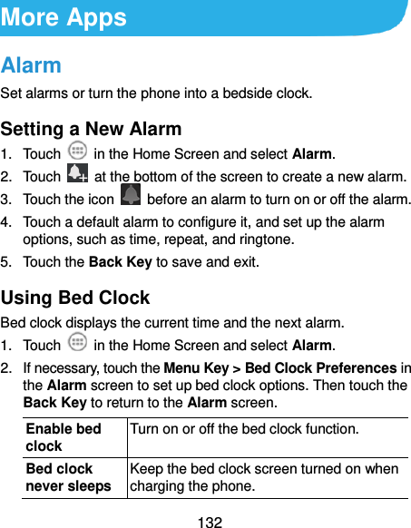  132 More Apps Alarm Set alarms or turn the phone into a bedside clock. Setting a New Alarm 1.  Touch    in the Home Screen and select Alarm. 2.  Touch    at the bottom of the screen to create a new alarm. 3.  Touch the icon    before an alarm to turn on or off the alarm.   4.  Touch a default alarm to configure it, and set up the alarm options, such as time, repeat, and ringtone. 5.  Touch the Back Key to save and exit. Using Bed Clock Bed clock displays the current time and the next alarm. 1.  Touch    in the Home Screen and select Alarm. 2.  If necessary, touch the Menu Key &gt; Bed Clock Preferences in the Alarm screen to set up bed clock options. Then touch the Back Key to return to the Alarm screen. Enable bed clock Turn on or off the bed clock function. Bed clock never sleeps Keep the bed clock screen turned on when charging the phone. 