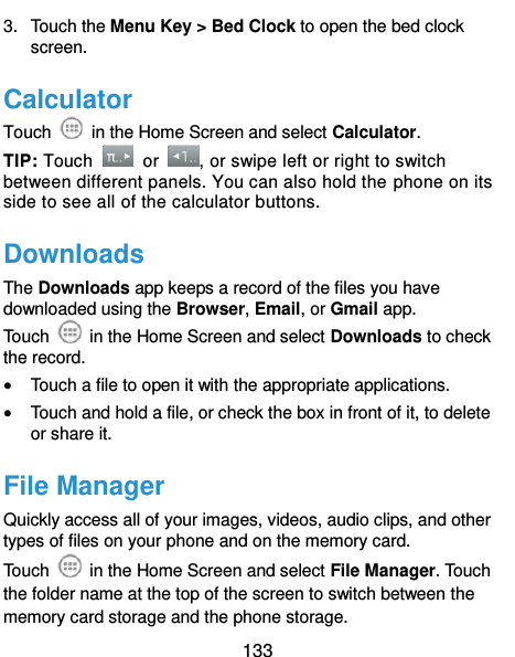 133 3.  Touch the Menu Key &gt; Bed Clock to open the bed clock screen. Calculator Touch    in the Home Screen and select Calculator. TIP: Touch    or  , or swipe left or right to switch between different panels. You can also hold the phone on its side to see all of the calculator buttons. Downloads The Downloads app keeps a record of the files you have downloaded using the Browser, Email, or Gmail app. Touch    in the Home Screen and select Downloads to check the record.  Touch a file to open it with the appropriate applications.  Touch and hold a file, or check the box in front of it, to delete or share it. File Manager Quickly access all of your images, videos, audio clips, and other types of files on your phone and on the memory card. Touch    in the Home Screen and select File Manager. Touch the folder name at the top of the screen to switch between the memory card storage and the phone storage. 