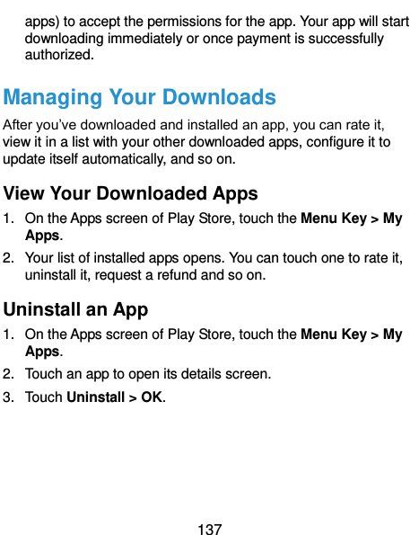  137 apps) to accept the permissions for the app. Your app will start downloading immediately or once payment is successfully authorized. Managing Your Downloads After you’ve downloaded and installed an app, you can rate it, view it in a list with your other downloaded apps, configure it to update itself automatically, and so on. View Your Downloaded Apps 1.  On the Apps screen of Play Store, touch the Menu Key &gt; My Apps. 2.  Your list of installed apps opens. You can touch one to rate it, uninstall it, request a refund and so on. Uninstall an App 1.  On the Apps screen of Play Store, touch the Menu Key &gt; My Apps. 2.  Touch an app to open its details screen. 3.  Touch Uninstall &gt; OK.     